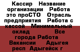 Кассир › Название организации ­ Работа-это проСТО › Отрасль предприятия ­ Работа с кассой › Минимальный оклад ­ 22 000 - Все города Работа » Вакансии   . Адыгея респ.,Адыгейск г.